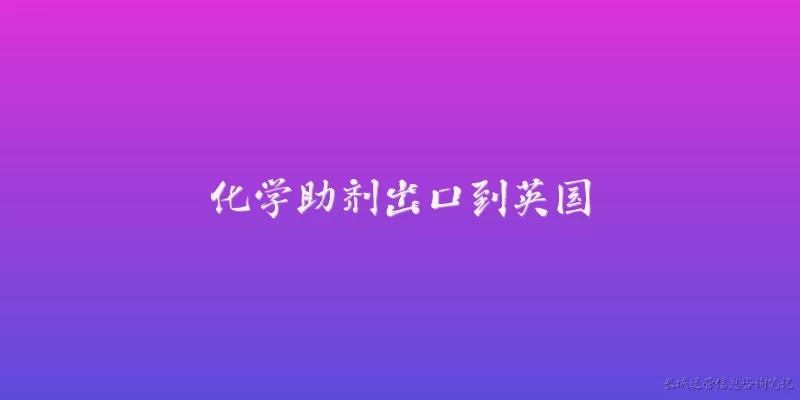 化学助剂出口到英国:2026年化学助剂出口到英国需要遵守哪些最新的海关与合规要求？